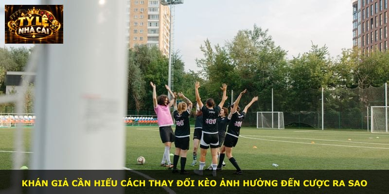 Khán giả cần hiểu cách thay đổi kèo ảnh hưởng đến cược ra sao